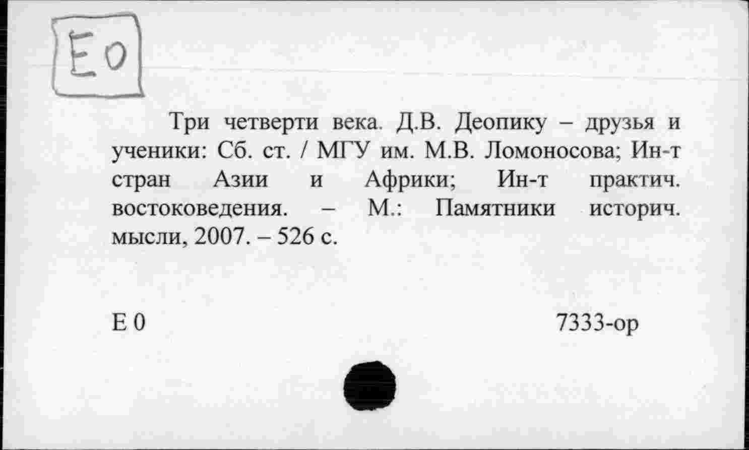 ﻿Г----
)Ео
-	— к
Три четверти века. Д.В. Деопику - друзья и ученики: Сб. ст. / МГУ им. М.В. Ломоносова; Ин-т стран Азии и Африки; Ин-т практич. востоковедения. - М.: Памятники историч. мысли, 2007. - 526 с.
Е0
7333-ор